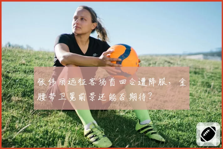 张伟丽远征客场首回合遭降服，金腰带卫冕前景还能否期待？