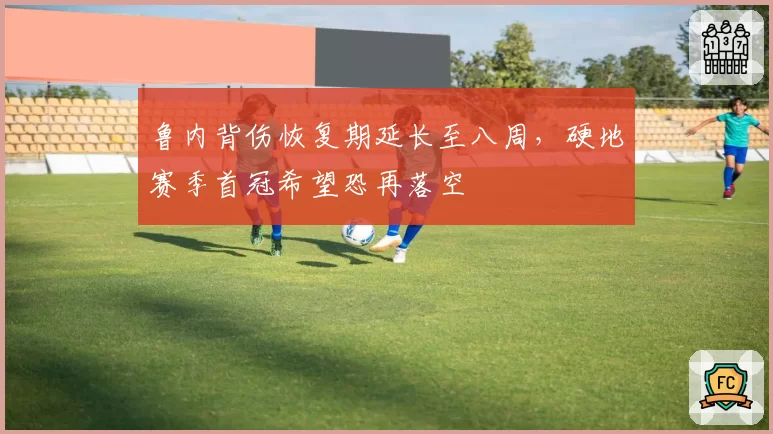 鲁内背伤恢复期延长至八周，硬地赛季首冠希望恐再落空