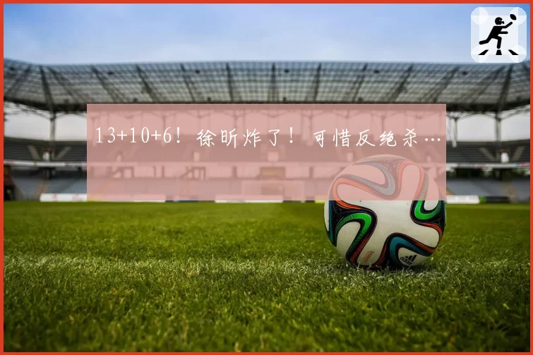 13+10+6！徐昕炸了！可惜反绝杀…