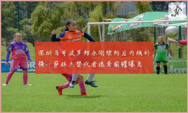 深圳马可波罗郑永刚续约后内线补强,萨林杰替代者选秀前瞻曝光