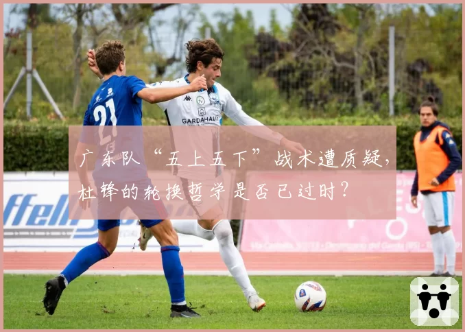 广东队“五上五下”战术遭质疑，杜锋的轮换哲学是否已过时？