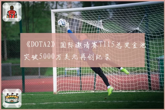 《DOTA2》国际邀请赛TI15总奖金池突破5000万美元再创纪录