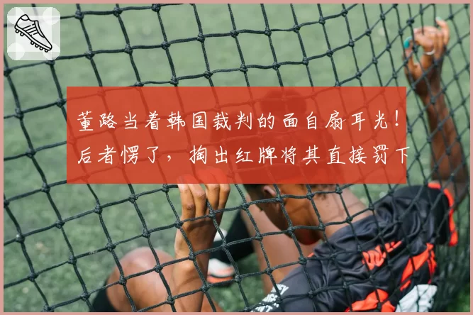 董路当着韩国裁判的面自扇耳光!后者愣了,掏出红牌将其直接罚下