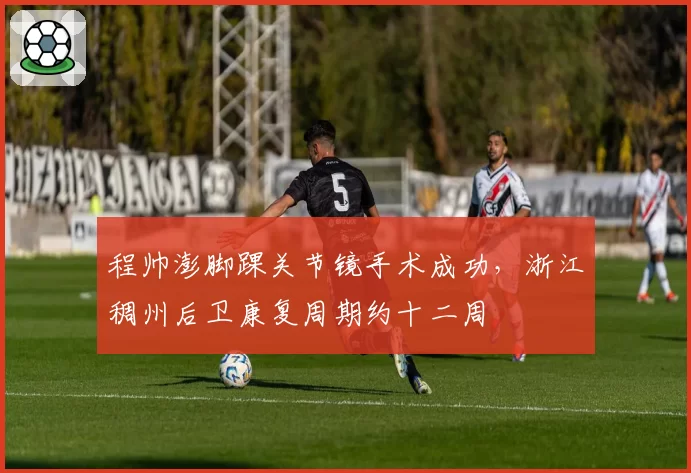 程帅澎脚踝关节镜手术成功，浙江稠州后卫康复周期约十二周