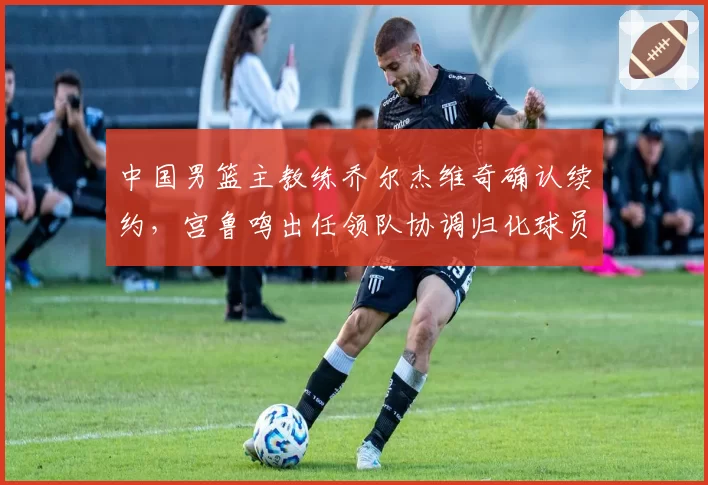 中国男篮主教练乔尔杰维奇确认续约，宫鲁鸣出任领队协调归化球员事宜