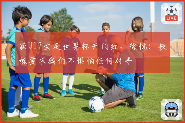 获U17女足世界杯开门红，徐悦：教练要求我们不惧怕任何对手
