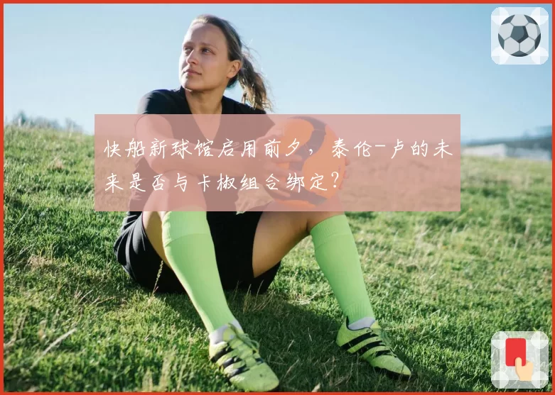 快船新球馆启用前夕，泰伦-卢的未来是否与卡椒组合绑定？