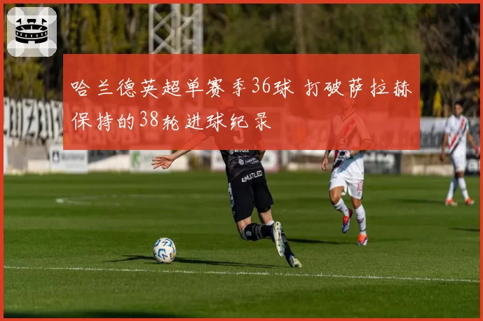 哈兰德英超单赛季36球 打破萨拉赫保持的38轮进球纪录