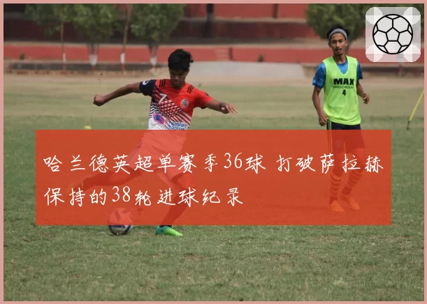 哈兰德英超单赛季36球 打破萨拉赫保持的38轮进球纪录