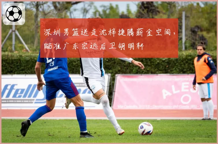 深圳男篮送走沈梓捷腾薪金空间，瞄准广东宏远后卫胡明轩