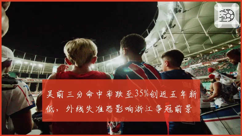 吴前三分命中率跌至35%创近五年新低,外线失准恐影响浙江争冠前景?