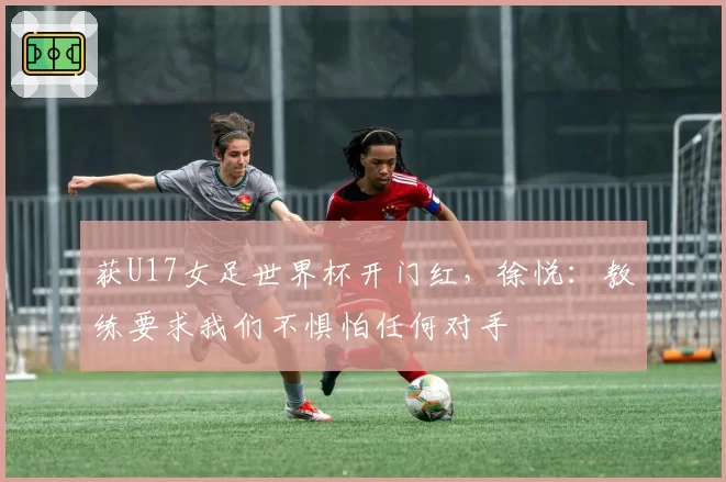 获U17女足世界杯开门红，徐悦：教练要求我们不惧怕任何对手