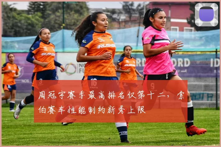 周冠宇赛季最高排名仅第十二，索伯赛车性能制约新秀上限