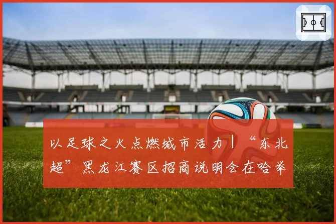 以足球之火点燃城市活力｜“东北超”黑龙江赛区招商说明会在哈举行