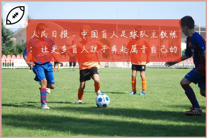 人民日报 _ 中国盲人足球队主教练：让更多盲人孩子奔赴属于自己的球场