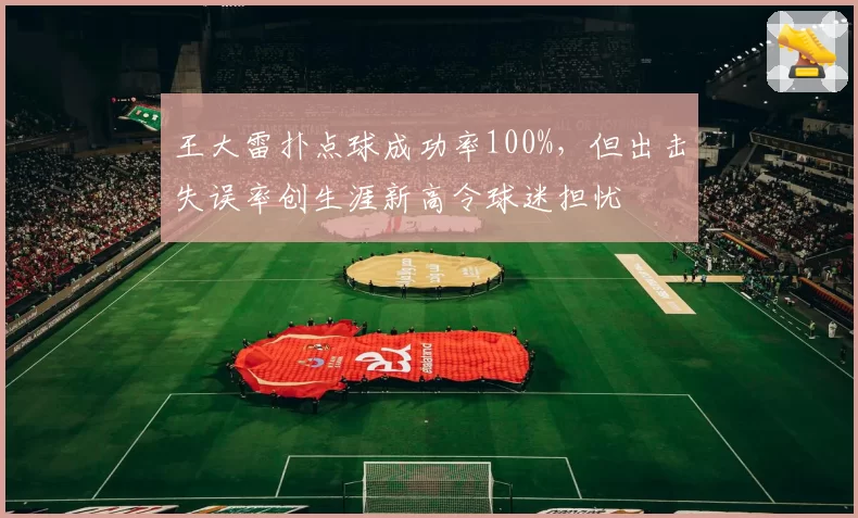 王大雷扑点球成功率100%,但出击失误率创生涯新高令球迷担忧