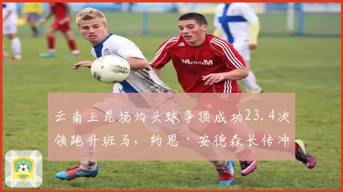 云南玉昆场均头球争顶成功23.4次领跑升班马，约恩·安德森长传冲吊战术立足中超之道
