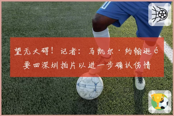 望无大碍!记者:马凯尔·约翰逊需要回深圳拍片以进一步确认伤情