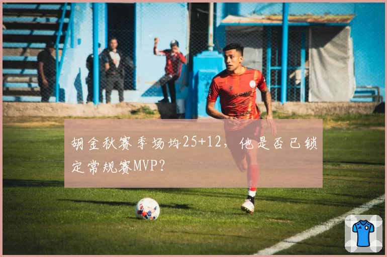 胡金秋赛季场均25+12，他是否已锁定常规赛MVP？
