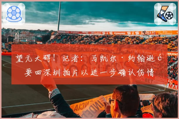 望无大碍！记者：马凯尔·约翰逊需要回深圳拍片以进一步确认伤情