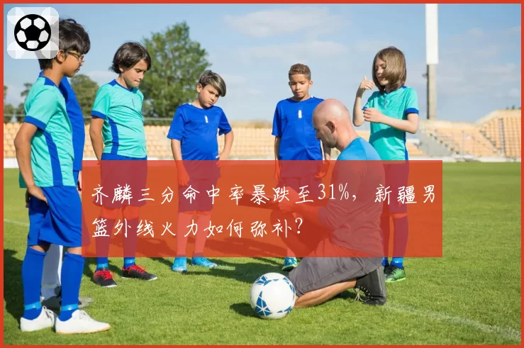 齐麟三分命中率暴跌至31%，新疆男篮外线火力如何弥补？