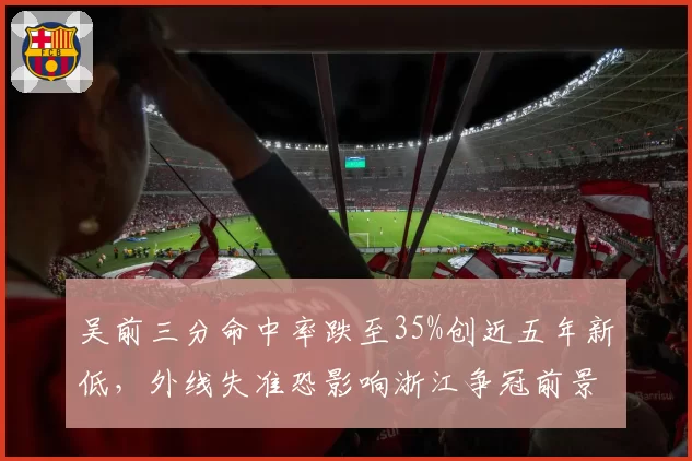 吴前三分命中率跌至35%创近五年新低,外线失准恐影响浙江争冠前景?
