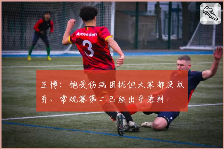 王博：饱受伤病困扰但大家都没放弃，常规赛第二已经出乎意料