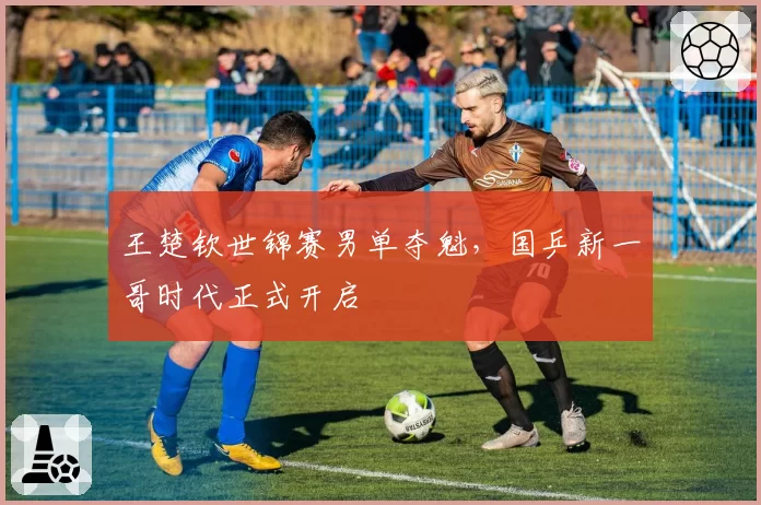 王楚钦世锦赛男单夺魁,国乒新一哥时代正式开启