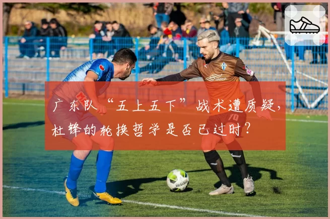 广东队“五上五下”战术遭质疑,杜锋的轮换哲学是否已过时?