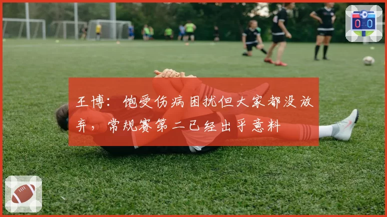王博：饱受伤病困扰但大家都没放弃，常规赛第二已经出乎意料