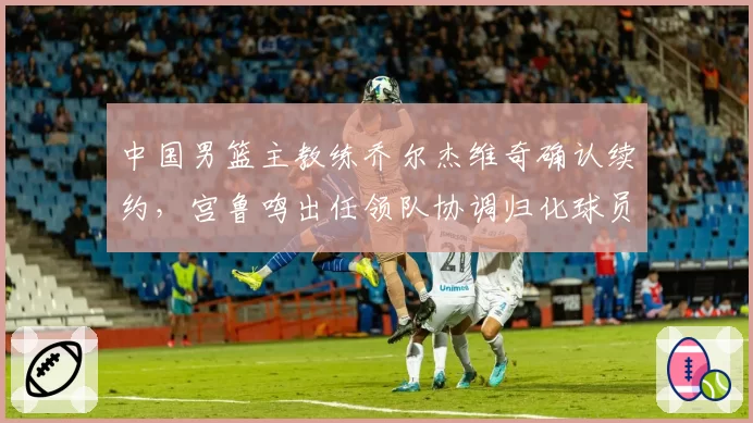 中国男篮主教练乔尔杰维奇确认续约，宫鲁鸣出任领队协调归化球员事宜