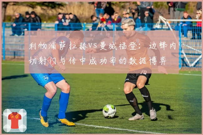 利物浦萨拉赫vs曼城福登：边锋内切射门与传中成功率的数据博弈