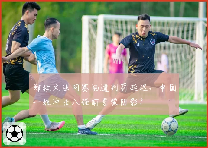 郑钦文法网赛场遭判罚延迟，中国一姐冲击八强前景蒙阴影？