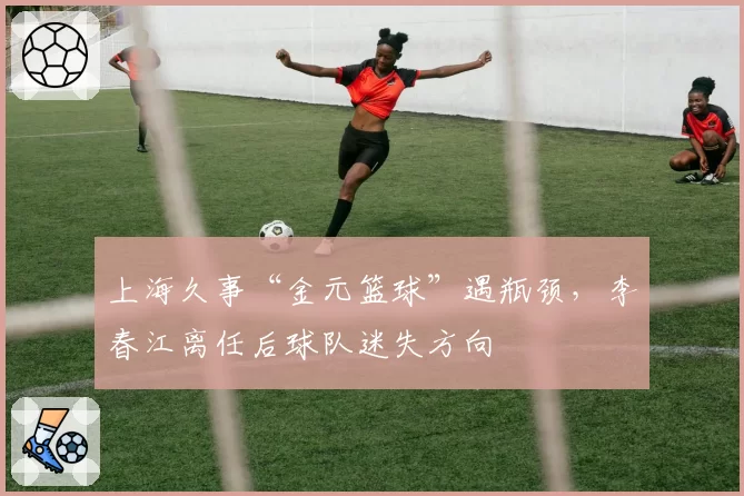 上海久事“金元篮球”遇瓶颈，李春江离任后球队迷失方向
