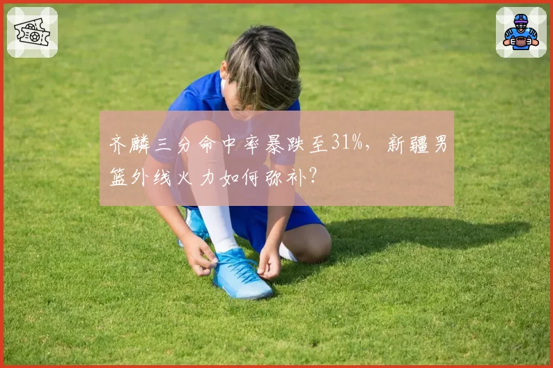 齐麟三分命中率暴跌至31%，新疆男篮外线火力如何弥补？