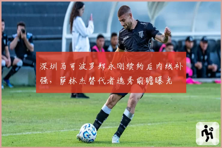 深圳马可波罗郑永刚续约后内线补强,萨林杰替代者选秀前瞻曝光