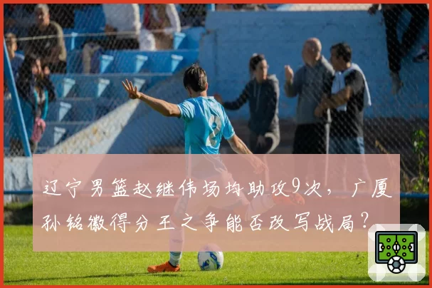 辽宁男篮赵继伟场均助攻9次,广厦孙铭徽得分王之争能否改写战局?