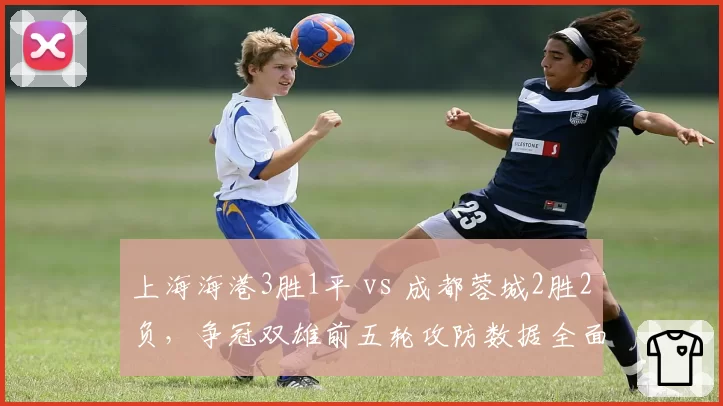 上海海港3胜1平 vs 成都蓉城2胜2负，争冠双雄前五轮攻防数据全面对比