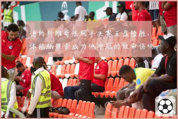德约科维奇法网半决赛五盘险胜，体能瓶颈会成为他冲冠的致命伤吗？