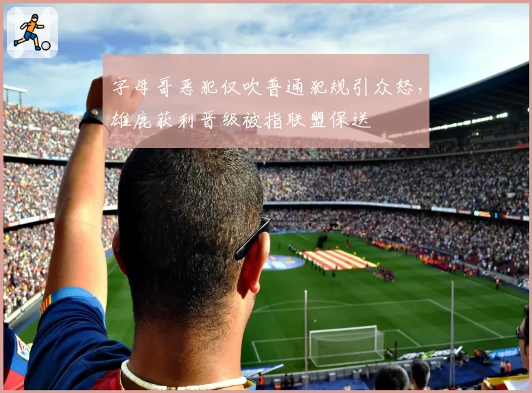 字母哥恶犯仅吹普通犯规引众怒，雄鹿获利晋级被指联盟保送