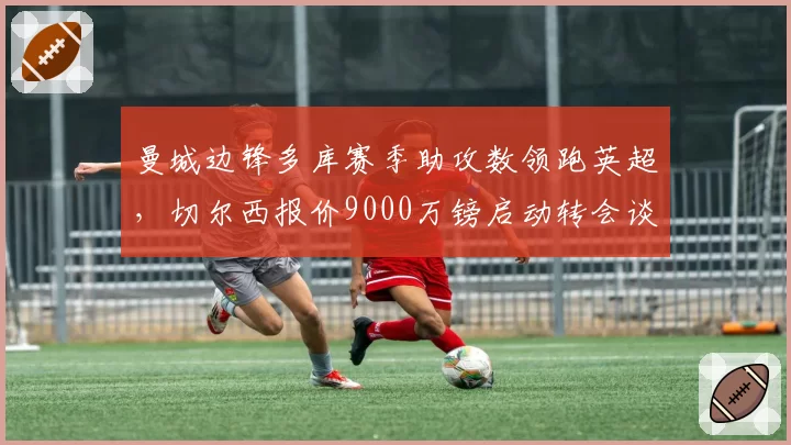 曼城边锋多库赛季助攻数领跑英超，切尔西报价9000万镑启动转会谈判