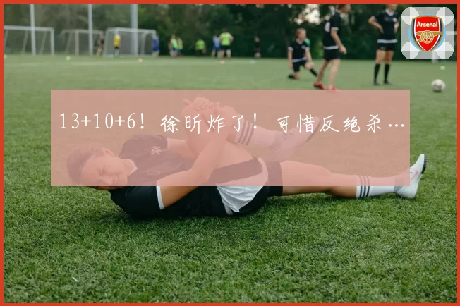 13+10+6！徐昕炸了！可惜反绝杀…
