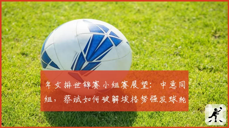 年女排世锦赛小组赛展望：中意同组，蔡斌如何破解埃格努强发球轮？