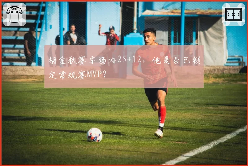 胡金秋赛季场均25+12，他是否已锁定常规赛MVP？