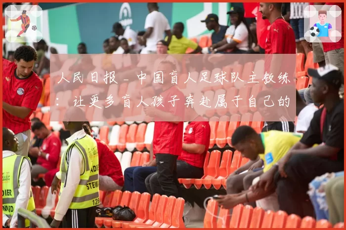 人民日报 _ 中国盲人足球队主教练：让更多盲人孩子奔赴属于自己的球场