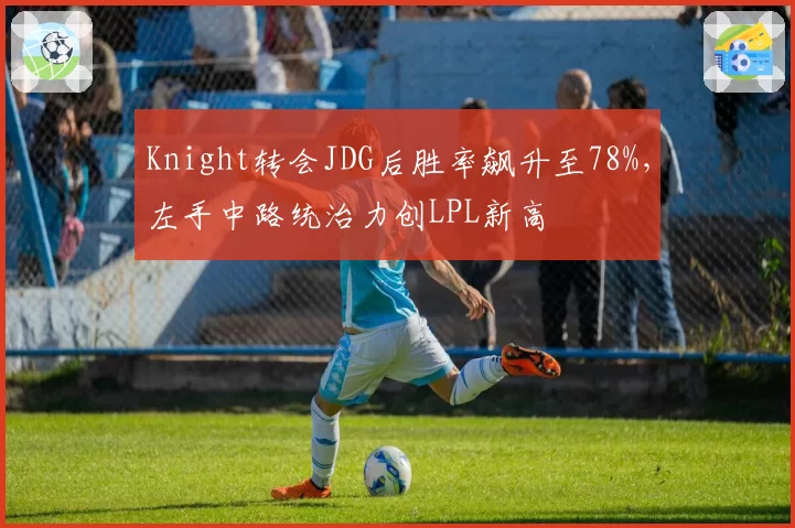 Knight转会JDG后胜率飙升至78%，左手中路统治力创LPL新高