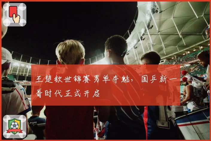 王楚钦世锦赛男单夺魁,国乒新一哥时代正式开启