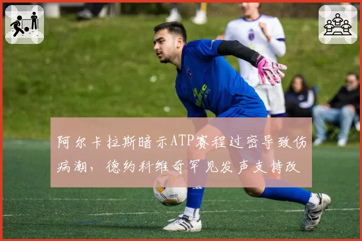 阿尔卡拉斯暗示ATP赛程过密导致伤病潮,德约科维奇罕见发声支持改革