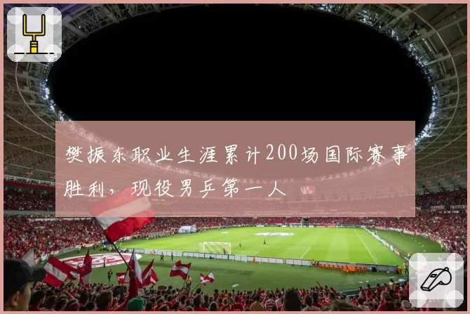 樊振东职业生涯累计200场国际赛事胜利，现役男乒第一人
