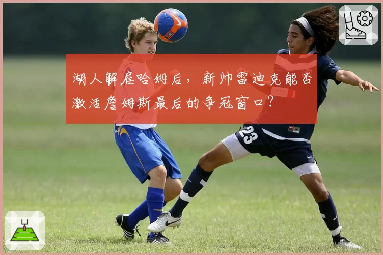 湖人解雇哈姆后，新帅雷迪克能否激活詹姆斯最后的争冠窗口？